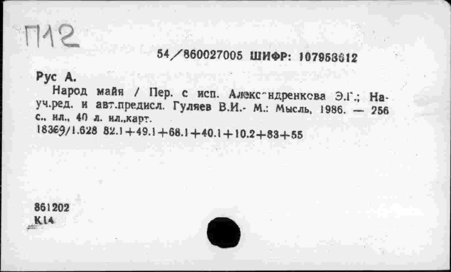 ﻿ги г
54 /860027005 ШИФР: 107958312
Рус А.
Народ майя / Пер. с исп. Алекс"ндренксва Э.Г : На-уч.ред. и авт.предисл. Гуляев В.И.- М.: Мысль, 1986. - 256 с., ил., 40 л. ил..карт.
1836^/1.628 82.1 4-49.1 4-68.1 4-40.1 + 10.2-І-83Ч-55
861202 К14